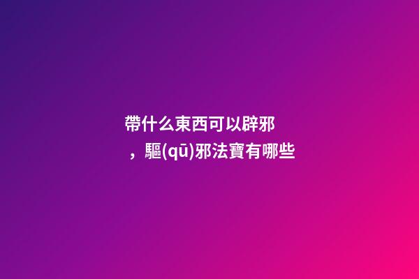 帶什么東西可以辟邪，驅(qū)邪法寶有哪些